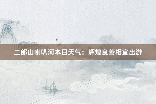 二郎山喇叭河本日天气：辉煌良善相宜出游